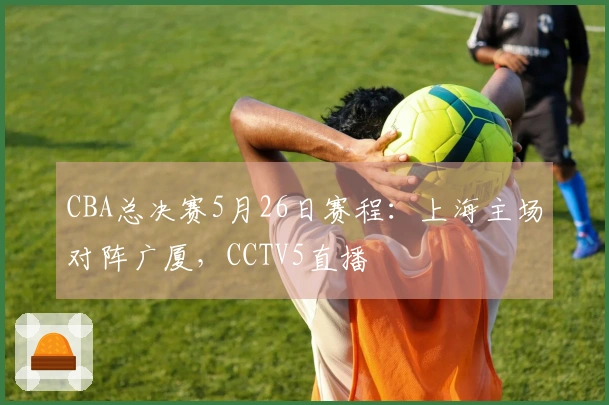 CBA总决赛5月26日赛程：上海主场对阵广厦，CCTV5直播