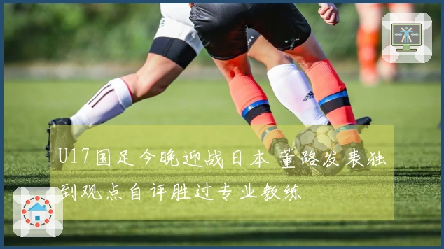 U17国足今晚迎战日本 董路发表独到观点自评胜过专业教练